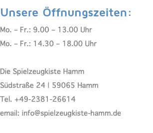 Unsere Öffnungszeiten: Mo. – Fr.: 9.00 – 13.00 Uhr Mo. – Fr.: 14.30 – 18.00 Uhr  Die Spielzeugkiste Hamm Südstraße 24 | 59065 Hamm Tel. +49-2381-26614 email: info@spielzeugkiste-hamm.de